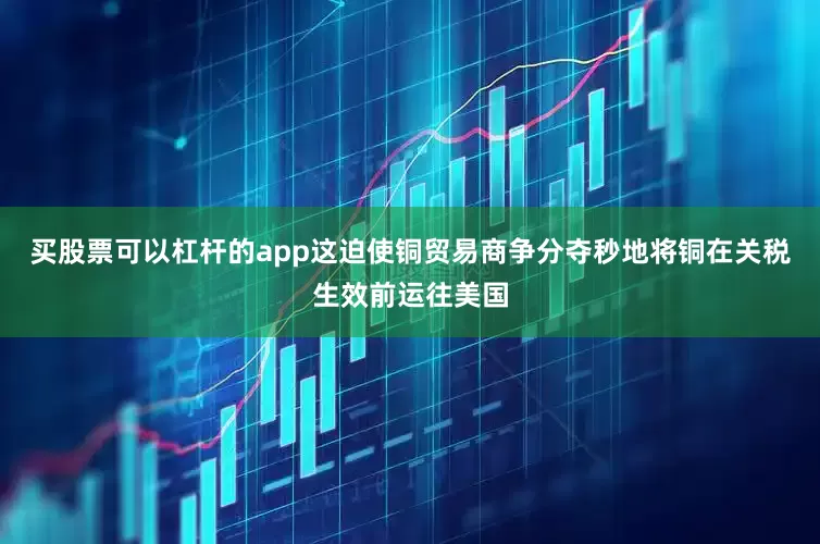 买股票可以杠杆的app这迫使铜贸易商争分夺秒地将铜在关税生效前运往美国