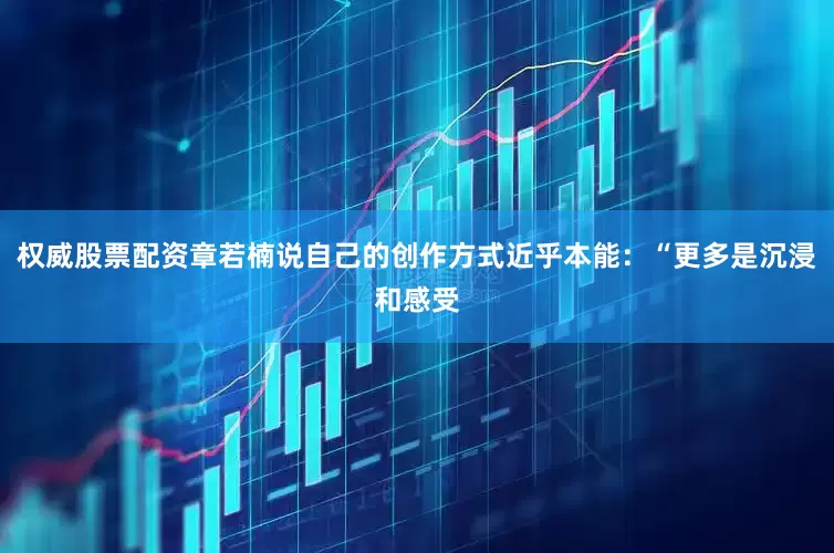 权威股票配资章若楠说自己的创作方式近乎本能：“更多是沉浸和感受