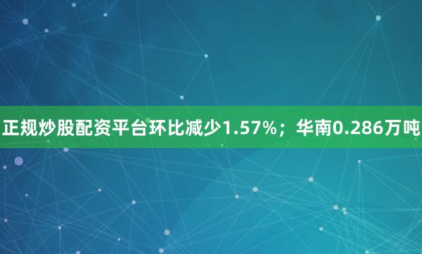 正规炒股配资平台环比减少1.57%；华南0.286万吨