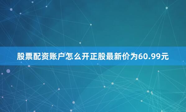 股票配资账户怎么开正股最新价为60.99元